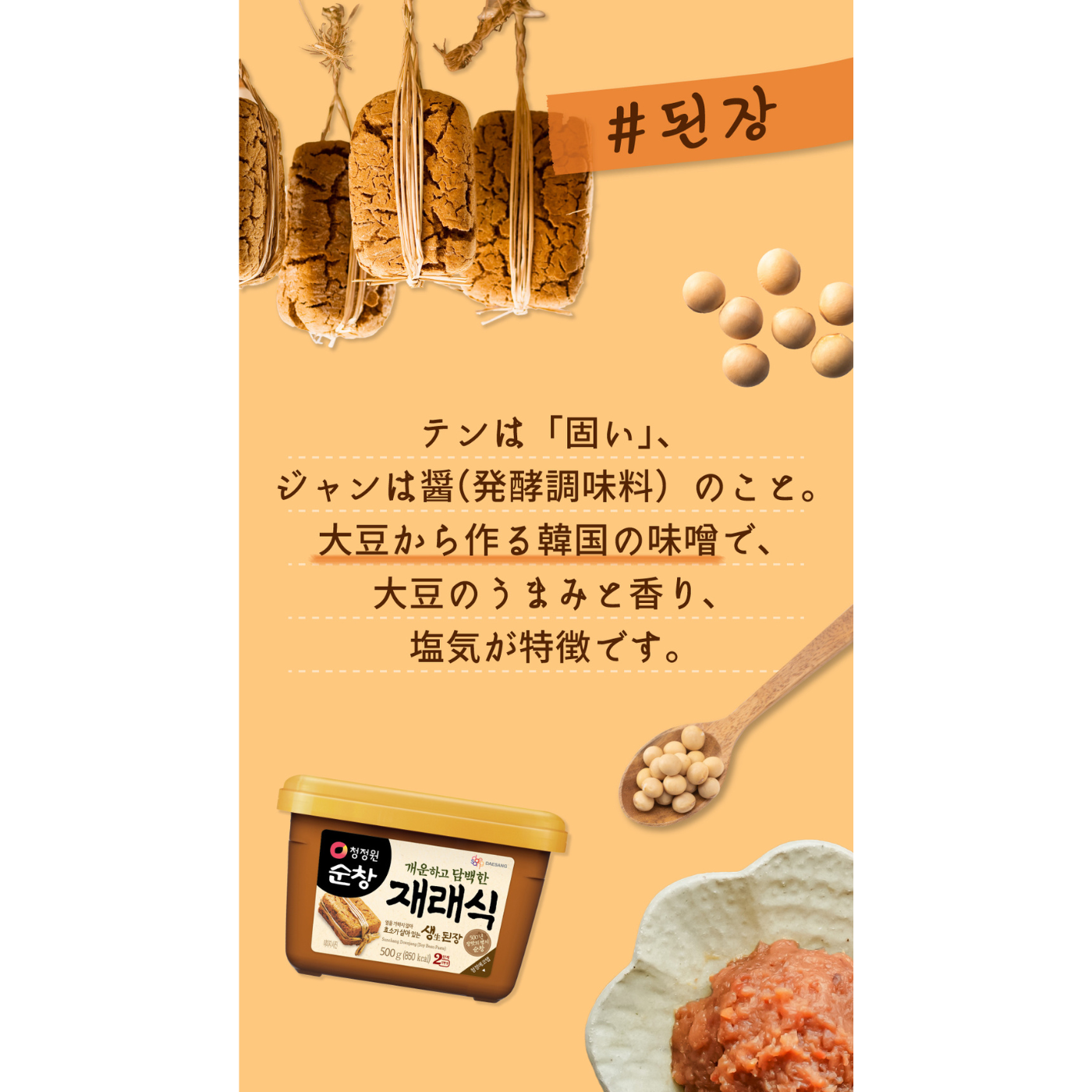 テンは「固い」、ジャンは醬(発酵調味料)のこと。大豆から作る韓国の味噌で大豆のうまみと香り、塩気が特徴。